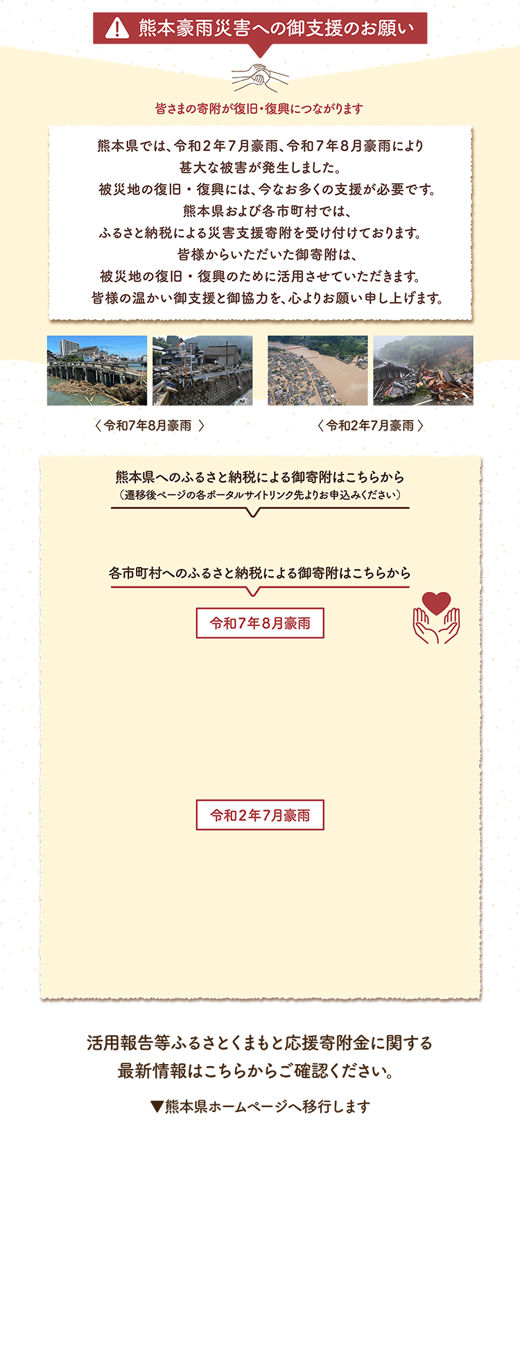 熊本豪雨災害への御支援のお願い。皆様の寄付が復旧・復興につながります。熊本県では、令和２年７月豪雨、令和７年８月豪雨により寛大な被害が発生しました。被災地の復旧・復興には、今なお多くの支援が必要です。熊本県および各市町村では、ふるさと納税による災害支援寄付を受け付けております。皆様からいただいた御寄附は、被災地の復旧・復興のために活用させていただきます。皆様の温かい御支援と御協力を、心よりお願い申し上げます。